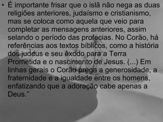 É importante frisar que o islã não nega as duas religiões anteriores, judaísmo e cristianismo, mas se coloca como aquela que veio para completar as mensagens anteriores, assim selando o período das profecias. No Corão, há referências aos textos bíblicos, como a história dos judeus e seu êxodo para a Terra Prometida e o nascimento de Jesus. (...) Em linhas gerais o Corão prega a generosidade, a fraternidade e a igualdade entre os homens, enfatizando que a adoração cabe apenas a Deus.” 