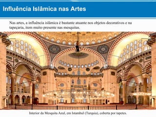 Nas artes, a influência islâmica é bastante atuante nos objetos decorativos e na
tapeçaria, item muito presente nas mesquitas.
Interior da Mesquita Azul, em Istambul (Turquia), coberta por tapetes.
Influência Islâmica nas Artes
 