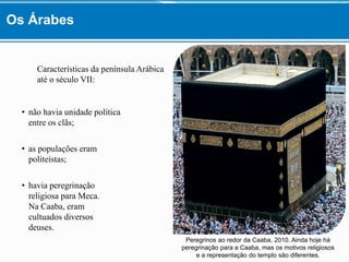 Características da península Arábica
até o século VII:
• não havia unidade política
entre os clãs;
• as populações eram
politeístas;
• havia peregrinação
religiosa para Meca.
Na Caaba, eram
cultuados diversos
deuses.
Peregrinos ao redor da Caaba, 2010. Ainda hoje há
peregrinação para a Caaba, mas os motivos religiosos
e a representação do templo são diferentes.
Os Árabes
 