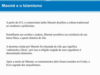 A partir de 613, o comerciante árabe Maomé desafiou a cultura tradicional
ao condenar o politeísmo.
Semelhante aos cristãos e judeus, Maomé acreditava na existência de um
único Deus, a quem chamou de Alá.
A doutrina criada por Maomé foi chamada de islã, que significa
‘submissão a Deus’, por isso a religião surgida de seus seguidores é
denominada islamismo.
Após a morte de Maomé, os ensinamentos dele foram reunidos no Corão, o
livro sagrado dos muçulmanos.
Maomé e o Islamismo
 