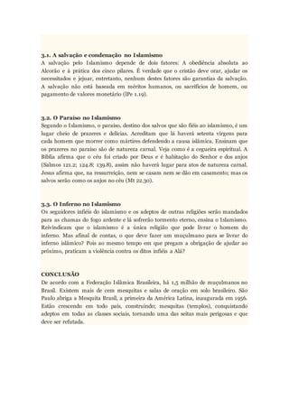 3.1. A salvação e condenação no Islamismo
A salvação pelo Islamismo depende de dois fatores: A obediência absoluta ao
Alcorão e à prática dos cinco pilares. É verdade que o cristão deve orar, ajudar os
necessitados e jejuar, entretanto, nenhum destes fatores são garantias da salvação.
A salvação não está baseada em méritos humanos, ou sacrifícios de homem, ou
pagamento de valores monetário (lPe 1.19).
3.2. O Paraíso no Islamismo
Segundo o Islamismo, o paraíso, destino dos salvos que são fiéis ao islamismo, é um
lugar cheio de prazeres e delícias. Acreditam que lá haverá setenta virgens para
cada homem que morrer como mártires defendendo a causa islâmica. Ensinam que
os prazeres no paraíso são de natureza carnal. Veja como é a cegueira espiritual. A
Bíblia afirma que o céu foi criado por Deus e é habitação do Senhor e dos anjos
(Salmos 121.2; 124.8; 139.8), assim não haverá lugar para atos de natureza carnal.
Jesus afirma que, na ressurreição, nem se casam nem se dão em casamento; mas os
salvos serão como os anjos no céu (Mt 22.30).
3.3. O Inferno no Islamismo
Os seguidores infiéis do islamismo e os adeptos de outras religiões serão mandados
para as chamas do fogo ardente e lá sofrerão tormento eterno, ensina o Islamismo.
Reivindicam que o islamismo é a única religião que pode livrar o homem do
inferno. Mas afinal de contas, o que deve fazer um muçulmano para se livrar do
inferno islâmico? Pois ao mesmo tempo em que pregam a obrigação de ajudar ao
próximo, praticam a violência contra os ditos infiéis a Alá?
CONCLUSÃO
De acordo com a Federação Islâmica Brasileira, há 1,5 milhão de muçulmanos no
Brasil. Existem mais de cem mesquitas e salas de oração em solo brasileiro. São
Paulo abriga a Mesquita Brasil, a primeira da América Latina, inaugurada em 1956.
Estão crescendo em todo país, construindo; mesquitas (templos), conquistando
adeptos em todas as classes sociais, tornando uma das seitas mais perigosas e que
deve ser refutada.
 