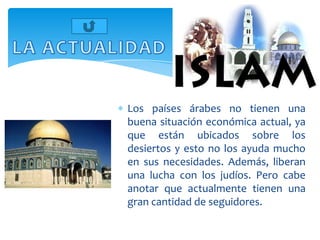 Los países árabes no tienen una
buena situación económica actual, ya
que están ubicados sobre los
desiertos y esto no los ayuda mucho
en sus necesidades. Además, liberan
una lucha con los judíos. Pero cabe
anotar que actualmente tienen una
gran cantidad de seguidores.
 