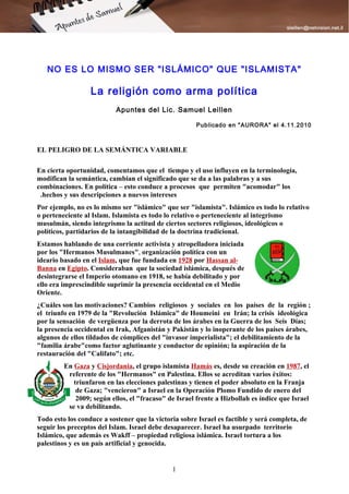 NO ES LO MISMO SER "ISLÁMICO" QUE "ISLAMISTA"

                  La religión como arma política
                           Apuntes del Lic. Samuel Leillen

                                                      Publicado en "AURORA" el 4.11.2010



EL PELIGRO DE LA SEMÁNTICA VARIABLE

En cierta oportunidad, comentamos que el tiempo y el uso influyen en la terminología,
modifican la semántica, cambian el significado que se da a las palabras y a sus
combinaciones. En política – esto conduce a procesos que permiten "acomodar" los
 .hechos y sus descripciones a nuevos intereses
Por ejemplo, no es lo mismo ser "islámico" que ser "islamista". Islámico es todo lo relativo
o perteneciente al Islam. Islamista es todo lo relativo o perteneciente al integrismo
musulmán, siendo integrismo la actitud de ciertos sectores religiosos, ideológicos o
políticos, partidarios de la intangibilidad de la doctrina tradicional.
Estamos hablando de una corriente activista y atropelladora iniciada
por los "Hermanos Musulmanes", organización política con un
ideario basado en el Islam, que fue fundada en 1928 por Hassan al-
Banna en Egipto. Consideraban que la sociedad islámica, después de
desintegrarse el Imperio otomano en 1918, se había debilitado y por
ello era imprescindible suprimir la presencia occidental en el Medio
Oriente.
¿Cuáles son las motivaciones? Cambios religiosos y sociales en los países de la región ;
el triunfo en 1979 de la "Revolución Islámica" de Houmeini en Irán; la crisis ideológica
por la sensación de vergüenza por la derrota de los árabes en la Guerra de los Seis Días;
la presencia occidental en Irak, Afganistán y Pakistán y lo inoperante de los países árabes,
algunos de ellos tildados de cómplices del "invasor imperialista"; el debilitamiento de la
"familia árabe"como factor aglutinante y conductor de opinión; la aspiración de la
restauración del "Califato"; etc.
         En Gaza y Cisjordania, el grupo islamista Hamás es, desde su creación en 1987, el
          referente de los "Hermanos" en Palestina. Ellos se acreditan varios éxitos:
            triunfaron en las elecciones palestinas y tienen el poder absoluto en la Franja
             de Gaza; "vencieron" a Israel en la Operación Plomo Fundido de enero del
             2009; según ellos, el "fracaso" de Israel frente a Hizbollah es índice que Israel
          se va debilitando.
Todo esto los conduce a sostener que la victoria sobre Israel es factible y será completa, de
seguir los preceptos del Islam. Israel debe desaparecer. Israel ha usurpado territorio
Islámico, que además es Wakff – propiedad religiosa islámica. Israel tortura a los
palestinos y es un país artificial y genocida.


                                              1
 