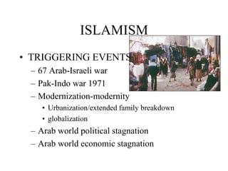 ISLAMISM
• TRIGGERING EVENTS
– 67 Arab-Israeli war
– Pak-Indo war 1971
– Modernization-modernity
• Urbanization/extended family breakdown
• globalization
– Arab world political stagnation
– Arab world economic stagnation
 