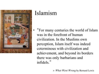 Islamism
• “For many centuries the world of Islam
was in the forefront of human
civilization. In the Muslims own
perception, Islam itself was indeed
coterminous with civilization and
achievement, and beyond its borders
there was only barbarians and
infidels.”
» What Went Wrong by Bernard Lewis
 