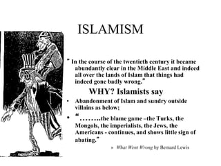 ISLAMISM
“ In the course of the twentieth century it became
abundantly clear in the Middle East and indeed
all over the lands of Islam that things had
indeed gone badly wrong.”
WHY? Islamists say
• Abandonment of Islam and sundry outside
villains as below;
• “……..the blame game –the Turks, the
Mongols, the imperialists, the Jews, the
Americans - continues, and shows little sign of
abating.”
» What Went Wrong by Bernard Lewis
 