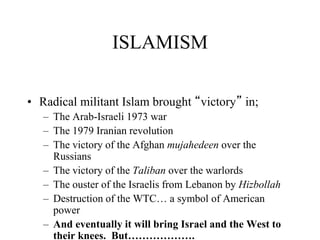 ISLAMISM
• Radical militant Islam brought “victory” in;
– The Arab-Israeli 1973 war
– The 1979 Iranian revolution
– The victory of the Afghan mujahedeen over the
Russians
– The victory of the Taliban over the warlords
– The ouster of the Israelis from Lebanon by Hizbollah
– Destruction of the WTC… a symbol of American
power
– And eventually it will bring Israel and the West to
their knees. But……………….
 