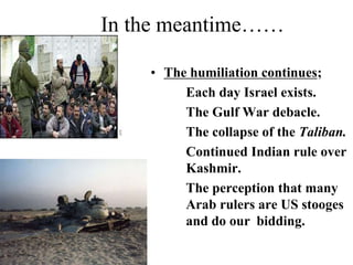 In the meantime……
• The humiliation continues;
Each day Israel exists.
The Gulf War debacle.
The collapse of the Taliban.
Continued Indian rule over
Kashmir.
The perception that many
Arab rulers are US stooges
and do our bidding.
 