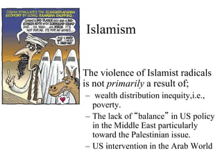 Islamism
• The violence of Islamist radicals
is not primarily a result of;
– wealth distribution inequity,i.e.,
poverty.
– The lack of “balance” in US policy
in the Middle East particularly
toward the Palestinian issue.
– US intervention in the Arab World
 