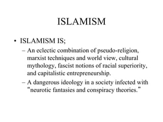 ISLAMISM
• ISLAMISM IS;
– An eclectic combination of pseudo-religion,
marxist techniques and world view, cultural
mythology, fascist notions of racial superiority,
and capitalistic entrepreneurship.
– A dangerous ideology in a society infected with
“neurotic fantasies and conspiracy theories.”
 