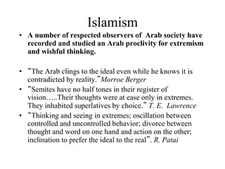Islamism
• A number of respected observers of Arab society have
recorded and studied an Arab proclivity for extremism
and wishful thinking.
• “The Arab clings to the ideal even while he knows it is
contradicted by reality.”Morroe Berger
• “Semites have no half tones in their register of
vision…..Their thoughts were at ease only in extremes.
They inhabited superlatives by choice.” T. E. Lawrence
• “Thinking and seeing in extremes; oscillation between
controlled and uncontrolled behavior; divorce between
thought and word on one hand and action on the other;
inclination to prefer the ideal to the real”. R. Patai
 