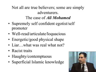 Not all are true believers; some are simply
adventurers.
The case of Ali Mohamed
• Supremely self confident egotist/self
promoter
• Well-read/articulate/loquacious
• Energetic/good physical shape
• Liar…what was real what not?
• Racist traits
• Haughty/contemptuous
• Superficial Islamic knowledge
 
