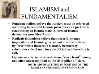 ISLAMISM and
FUNDAMENTALISM
• Fundamentalists believe that society must be reformed
according to peaceful Islamic principles as a prelude to
establishing an Islamic state. A form of Islamic
democracy possible (shura)
• Radicals (Islamists) believe that peaceful change
impossible and Islamic government must be installed
by force with a theocratic dictator. Democracy
substitutes rule of man for rule of God and therefore is
evil.
• Oppose secularism, westernization, ”store front” ulama,
and often advocate jihad as the sixth pillar of Islam.
BOTH ADVOCATE THE IMPOSITION OF THE
SHARIA AS THE BASIC SYSTEM OF LAW
 
