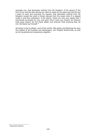 amongst you, that decreases nothing from My Kingdom. O My slaves! If the
first of you and the last among you were to stand at one place and ask Me and
I grant to each and everyone his request, that decreases nothing from My
Kingdom except like what a thread reduces from the ocean when it is dipped
inside it and then withdrawn. O My slaves! These are only your deeds that I
enumerate accurately for you, and upon which I give you reward. So whoever
finds good reward, let him thank Allaah, but whoever finds anything else, let
him not blame but himself."1
All praise is due to Allaah, Lord of the worlds. May peace and blessings be upon
the noblest of all Prophets and Messengers. Our Prophet Muhammad, as well
as his household and companions together.
1
Reported by Muslim.
103
 