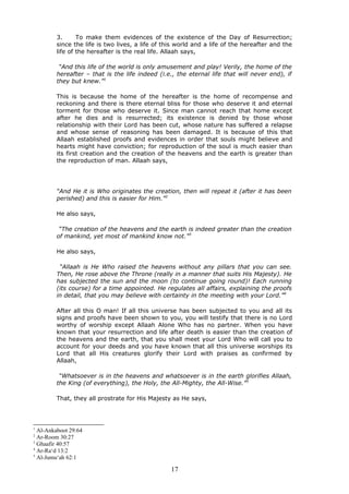 3. To make them evidences of the existence of the Day of Resurrection;
since the life is two lives, a life of this world and a life of the hereafter and the
life of the hereafter is the real life. Allaah says,
“And this life of the world is only amusement and play! Verily, the home of the
hereafter – that is the life indeed (i.e., the eternal life that will never end), if
they but knew.”1
This is because the home of the hereafter is the home of recompense and
reckoning and there is there eternal bliss for those who deserve it and eternal
torment for those who deserve it. Since man cannot reach that home except
after he dies and is resurrected; its existence is denied by those whose
relationship with their Lord has been cut, whose nature has suffered a relapse
and whose sense of reasoning has been damaged. It is because of this that
Allaah established proofs and evidences in order that souls might believe and
hearts might have conviction; for reproduction of the soul is much easier than
its first creation and the creation of the heavens and the earth is greater than
the reproduction of man. Allaah says,
“And He it is Who originates the creation, then will repeat it (after it has been
perished) and this is easier for Him.”2
He also says,
“The creation of the heavens and the earth is indeed greater than the creation
of mankind, yet most of mankind know not.”3
He also says,
“Allaah is He Who raised the heavens without any pillars that you can see.
Then, He rose above the Throne (really in a manner that suits His Majesty). He
has subjected the sun and the moon (to continue going round)! Each running
(its course) for a time appointed. He regulates all affairs, explaining the proofs
in detail, that you may believe with certainty in the meeting with your Lord.”4
After all this O man! If all this universe has been subjected to you and all its
signs and proofs have been shown to you, you will testify that there is no Lord
worthy of worship except Allaah Alone Who has no partner. When you have
known that your resurrection and life after death is easier than the creation of
the heavens and the earth, that you shall meet your Lord Who will call you to
account for your deeds and you have known that all this universe worships its
Lord that all His creatures glorify their Lord with praises as confirmed by
Allaah,
“Whatsoever is in the heavens and whatsoever is in the earth glorifies Allaah,
the King (of everything), the Holy, the All-Mighty, the All-Wise.”5
That, they all prostrate for His Majesty as He says,
1
Al-Ankaboot 29:64
2
Ar-Room 30:27
3
Ghaafir 40:57
4
Ar-Ra‘d 13:2
5
Al-Jumu‘ah 62:1
17
 