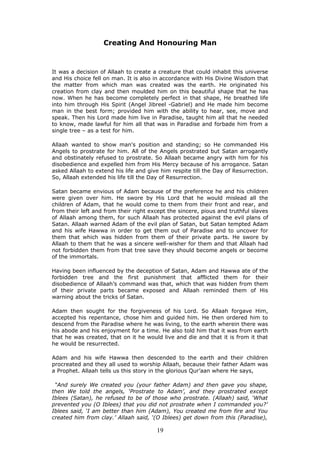 Creating And Honouring Man
It was a decision of Allaah to create a creature that could inhabit this universe
and His choice fell on man. It is also in accordance with His Divine Wisdom that
the matter from which man was created was the earth. He originated his
creation from clay and then moulded him on this beautiful shape that he has
now. When he has become completely perfect in that shape, He breathed life
into him through His Spirit (Angel Jibreel -Gabriel) and He made him become
man in the best form; provided him with the ability to hear, see, move and
speak. Then his Lord made him live in Paradise, taught him all that he needed
to know, made lawful for him all that was in Paradise and forbade him from a
single tree – as a test for him.
Allaah wanted to show man's position and standing; so He commanded His
Angels to prostrate for him. All of the Angels prostrated but Satan arrogantly
and obstinately refused to prostrate. So Allaah became angry with him for his
disobedience and expelled him from His Mercy because of his arrogance. Satan
asked Allaah to extend his life and give him respite till the Day of Resurrection.
So, Allaah extended his life till the Day of Resurrection.
Satan became envious of Adam because of the preference he and his children
were given over him. He swore by His Lord that he would mislead all the
children of Adam, that he would come to them from their front and rear, and
from their left and from their right except the sincere, pious and truthful slaves
of Allaah among them, for such Allaah has protected against the evil plans of
Satan. Allaah warned Adam of the evil plan of Satan, but Satan tempted Adam
and his wife Hawwa in order to get them out of Paradise and to uncover for
them that which was hidden from them of their private parts. He swore by
Allaah to them that he was a sincere well-wisher for them and that Allaah had
not forbidden them from that tree save they should become angels or become
of the immortals.
Having been influenced by the deception of Satan, Adam and Hawwa ate of the
forbidden tree and the first punishment that afflicted them for their
disobedience of Allaah’s command was that, which that was hidden from them
of their private parts became exposed and Allaah reminded them of His
warning about the tricks of Satan.
Adam then sought for the forgiveness of his Lord. So Allaah forgave Him,
accepted his repentance, chose him and guided him. He then ordered him to
descend from the Paradise where he was living, to the earth wherein there was
his abode and his enjoyment for a time. He also told him that it was from earth
that he was created, that on it he would live and die and that it is from it that
he would be resurrected.
Adam and his wife Hawwa then descended to the earth and their children
procreated and they all used to worship Allaah, because their father Adam was
a Prophet. Allaah tells us this story in the glorious Qur’aan where He says,
“And surely We created you (your father Adam) and then gave you shape,
then We told the angels, ‘Prostrate to Adam’, and they prostrated except
Iblees (Satan), he refused to be of those who prostrate. (Allaah) said, ‘What
prevented you (O Iblees) that you did not prostrate when I commanded you?’
Iblees said, ‘I am better than him (Adam), You created me from fire and You
created him from clay.’ Allaah said, ‘(O Iblees) get down from this (Paradise),
19
 