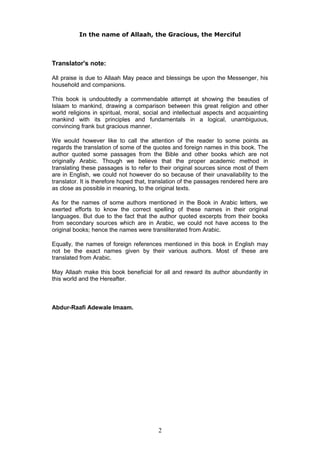 In the name of Allaah, the Gracious, the Merciful
Translator's note:
All praise is due to Allaah May peace and blessings be upon the Messenger, his
household and companions.
This book is undoubtedly a commendable attempt at showing the beauties of
Islaam to mankind, drawing a comparison between this great religion and other
world religions in spiritual, moral, social and intellectual aspects and acquainting
mankind with its principles and fundamentals in a logical, unambiguous,
convincing frank but gracious manner.
We would however like to call the attention of the reader to some points as
regards the translation of some of the quotes and foreign names in this book. The
author quoted some passages from the Bible and other books which are not
originally Arabic. Though we believe that the proper academic method in
translating these passages is to refer to their original sources since most of them
are in English, we could not however do so because of their unavailability to the
translator. It is therefore hoped that, translation of the passages rendered here are
as close as possible in meaning, to the original texts.
As for the names of some authors mentioned in the Book in Arabic letters, we
exerted efforts to know the correct spelling of these names in their original
languages. But due to the fact that the author quoted excerpts from their books
from secondary sources which are in Arabic, we could not have access to the
original books; hence the names were transliterated from Arabic.
Equally, the names of foreign references mentioned in this book in English may
not be the exact names given by their various authors. Most of these are
translated from Arabic.
May Allaah make this book beneficial for all and reward its author abundantly in
this world and the Hereafter.
Abdur-Raafi Adewale Imaam.
2
 