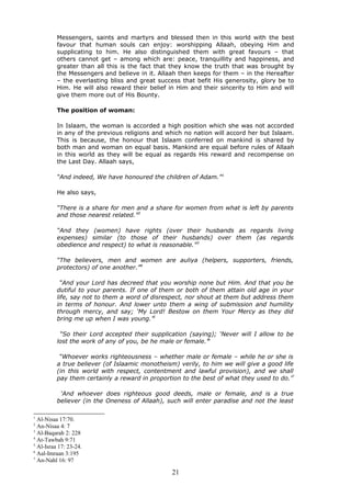 Messengers, saints and martyrs and blessed then in this world with the best
favour that human souls can enjoy: worshipping Allaah, obeying Him and
supplicating to him. He also distinguished them with great favours – that
others cannot get – among which are: peace, tranquillity and happiness, and
greater than all this is the fact that they know the truth that was brought by
the Messengers and believe in it. Allaah then keeps for them – in the Hereafter
– the everlasting bliss and great success that befit His generosity, glory be to
Him. He will also reward their belief in Him and their sincerity to Him and will
give them more out of His Bounty.
The position of woman:
In Islaam, the woman is accorded a high position which she was not accorded
in any of the previous religions and which no nation will accord her but Islaam.
This is because, the honour that Islaam conferred on mankind is shared by
both man and woman on equal basis. Mankind are equal before rules of Allaah
in this world as they will be equal as regards His reward and recompense on
the Last Day. Allaah says,
“And indeed, We have honoured the children of Adam.”1
He also says,
“There is a share for men and a share for women from what is left by parents
and those nearest related.”2
“And they (women) have rights (over their husbands as regards living
expenses) similar (to those of their husbands) over them (as regards
obedience and respect) to what is reasonable.”3
“The believers, men and women are auliya (helpers, supporters, friends,
protectors) of one another.”4
“And your Lord has decreed that you worship none but Him. And that you be
dutiful to your parents. If one of them or both of them attain old age in your
life, say not to them a word of disrespect, nor shout at them but address them
in terms of honour. And lower unto them a wing of submission and humility
through mercy, and say; ‘My Lord! Bestow on them Your Mercy as they did
bring me up when I was young.’5
“So their Lord accepted their supplication (saying); ‘Never will I allow to be
lost the work of any of you, be he male or female.’6
“Whoever works righteousness – whether male or female – while he or she is
a true believer (of Islaamic monotheism) verily, to him we will give a good life
(in this world with respect, contentment and lawful provision), and we shall
pay them certainly a reward in proportion to the best of what they used to do.’7
‘And whoever does righteous good deeds, male or female, and is a true
believer (in the Oneness of Allaah), such will enter paradise and not the least
1
Al-Nisaa 17:70.
2
An-Nisaa 4: 7
3
Al-Baqarah 2: 228
4
At-Tawbah 9:71
5
Al-Israa 17: 23-24.
6
Aal-Imraan 3:195
7
An-Nahl 16: 97
21
 
