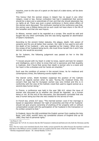 injustice, even to the size of a speck on the back of a date-stone, will be done
to them.’1
This honour that the woman enjoys in Islaam has no equal in any other
religion, creed or law. Roman civilization had had it established that woman
should be a slave and a subordinate of man and that she should absolutely has
no rights at all. There was even a great conference in Rome where affairs of
the woman were discussed. The conclusion reached at the conference was that,
the woman was a lifeless being and as such could not have share in the life of
the hereafter and that she was impure.
In Athens, woman used to be regarded as a scraps. She would be sold and
bought like any other commodity and she was being regarded an abomination
of Satan's handiwork.
According to the ancient Indian statutes, the plague, death, hell, poison of
serpents and fire are all better than woman. Her right to live used to end with
the death of her husband – who was regarded as her master. When she saw
the corpse of her husband being burnt, she must throw herself into it and if she
did not, she would be accursed.
As for Judaism, the following judgement was passed on her in the Old
Testament.
“I moved around with my heart in order to know, search and look for wisdom
and intelligence, and in other to know that evil is ignorance and that stupidity
is madness. And I found that worse than death is woman who is a snare and
her heart is like a shoelace and her hands are shackles."2
Such was the condition of woman in the ancient times. As for medieval and
contemporary times, the following events explain that.
The Danish writer, Wieth Kordsten explained the position of the Catholic
Church as regards woman when he said, “During the medieval times, the
concern that was had for European woman was very limited and this is in
conformity with the view of the Catholic creed that used to regard woman as a
second-class human being.”
In France, a conference was held in the year 586 A.D. where the issue of
woman was discussed as to whether she should be regarded as a human
being or not. At the end of the discussion, the discussants concluded that she
was a human being but that she was created for the service of man.
In French law, article 217 says; “The married woman- even if her marriage is
based on separation between her right of ownership and that of her husband-
should not give anyone ownership of anything of her property with or without
compensation except with the participation of her husband in the transaction or
his written consent to that.”
In England, Henry the VIII prohibited the English woman from reading the Holy
Book, until 1850, women were not considered citizens of England and up till
1882, they had no personal rights.3
1
An-Nisaa 4: 124
2
Sifrul jaami 'ah 7:25-26. It is known that the Old Testament is hallowed and believed in by both the Christians and the
Jews.
Note: The two verses were translated directly from Arabic version quoted by the author because the translator could not
find them in the Biblical version available to him nor could he find the name of the book in English.=Translator.
3
Silsilatu muqaaranatil adyaan – Dr. Ahmad Shalaby 3/210-213
22
 