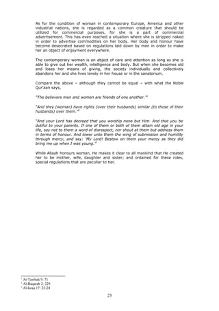 As for the condition of woman in contemporary Europe, America and other
industrial nations, she is regarded as a common creature that should be
utilized for commercial purposes, for she is a part of commercial
advertisement. This has even reached a situation where she is stripped naked
in order to advertise commodities on her body. Her body and honour have
become desecrated based on regulations laid down by men in order to make
her an object of enjoyment everywhere.
The contemporary woman is an abject of care and attention as long as she is
able to give out her wealth, intelligence and body. But when she becomes old
and loses her means of giving, the society individually and collectively
abandons her and she lives lonely in her house or in the sanatorium.
Compare the above – although they cannot be equal – with what the Noble
Qur'aan says,
“The believers men and women are friends of one another.”1
“And they (woman) have rights (over their husbands) similar (to those of their
husbands) over them.”2
“And your Lord has decreed that you worship none but Him. And that you be
dutiful to your parents. If one of them or both of them attain old age in your
life, say not to them a word of disrespect, nor shout at them but address them
in terms of honour. And lower unto them the wing of submission and humility
through mercy, and say: ‘My Lord! Bestow on them your mercy as they did
bring me up when I was young.’3
While Allaah honours woman, He makes it clear to all mankind that He created
her to be mother, wife, daughter and sister; and ordained for these roles,
special regulations that are peculiar to her.
1
At-Tawbah 9: 71
2
Al-Baqarah 2: 229
3
Al-Israa 17: 23-24
23
 