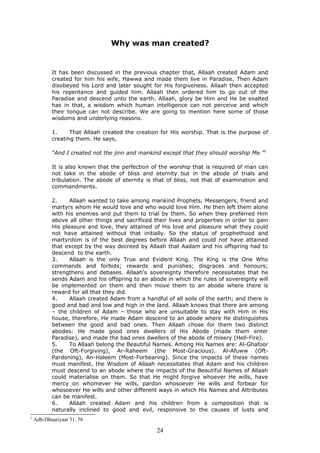 Why was man created?
It has been discussed in the previous chapter that, Allaah created Adam and
created for him his wife, Hawwa and made them live in Paradise. Then Adam
disobeyed his Lord and later sought for His forgiveness. Allaah then accepted
his repentance and guided him. Allaah then ordered him to go out of the
Paradise and descend unto the earth. Allaah, glory be Him and He be exalted
has in that, a wisdom which human intelligence can not perceive and which
their tongue can not describe. We are going to mention here some of those
wisdoms and underlying reasons.
1. That Allaah created the creation for His worship. That is the purpose of
creating them. He says,
“And I created not the jinn and mankind except that they should worship Me.”1
It is also known that the perfection of the worship that is required of man can
not take in the abode of bliss and eternity but in the abode of trials and
tribulation. The abode of eternity is that of bliss, not that of examination and
commandments.
2. Allaah wanted to take among mankind Prophets, Messengers, friend and
martyrs whom He would love and who would love Him. He then left them alone
with his enemies and put them to trial by them. So when they preferred Him
above all other things and sacrificed their lives and properties in order to gain
His pleasure and love, they attained of His love and pleasure what they could
not have attained without that initially. So the status of prophethood and
martyrdom is of the best degrees before Allaah and could not have attained
that except by the way decreed by Allaah that Aadam and his offspring had to
descend to the earth.
3. Allaah is the only True and Evident King. The King is the One Who
commands and forbids; rewards and punishes; disgraces and honours;
strengthens and debases. Allaah’s sovereignty therefore necessitates that he
sends Adam and his offspring to an abode in which the rules of sovereignty will
be implemented on them and then move them to an abode where there is
reward for all that they did.
4. Allaah created Adam from a handful of all soils of the earth; and there is
good and bad and low and high in the land. Allaah knows that there are among
– the children of Adam – those who are unsuitable to stay with Him in His
house, therefore, He made Adam descend to an abode where He distinguishes
between the good and bad ones. Then Allaah chose for them two distinct
abodes: He made good ones dwellers of His Abode (made them enter
Paradise), and made the bad ones dwellers of the abode of misery (Hell-Fire).
5. To Allaah belong the Beautiful Names. Among His Names are: Al-Ghafoor
(the Oft-Forgiving), Ar-Raheem (the Most-Gracious). Al-Afuww (Oft-
Pardoning), An-Haleem (Most-Forbearing). Since the impacts of these names
must manifest, the Wisdom of Allaah necessitates that Adam and his children
must descend to an abode where the impacts of the Beautiful Names of Allaah
could materialise on them. So that He might forgive whoever He wills, have
mercy on whomever He wills, pardon whosoever He wills and forbear for
whosoever He wills and other different ways in which His Names and Attributes
can be manifest.
6. Allaah created Adam and his children from a composition that is
naturally inclined to good and evil, responsive to the causes of lusts and
1
Adh-Dhaariyaat 51: 56
24
 
