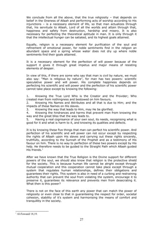 We conclude from all the above, that the true religiosity – that depends on
belief in the Oneness of Allaah and performing acts of worship according to His
injunctions – is a necessary element of life, so that man actualizes through
that, his servitude to Allaah, Lord of all the worlds and attain through that,
happiness and safety from destruction, hardship and misery. It is also
necessary for perfecting the theoretical aptitude in man. It is only through it
that the intellectual hunger can be satiated, and its highest goals attained.
Equally, religion is a necessary element for purification of the soul and
refinement of emotional power, for noble sentiments find in the religion an
abundant space and a spring whose water does not dry up where noble
sentiments find their goals attained.
It is a necessary element for the perfection of will power because of the
support it gives it through great impetus and major means of resisting
elements of despair.
In view of this, if there are some who say that man is civil by nature, we must
also say: “Man is religious by nature”, for man has two powers: scientific
speculative power and will power. His complete happiness depends on
perfecting his scientific and will power and the perfection of his scientific power
cannot take place except by knowing the following:
1. Knowing the True Lord Who is the Creator and the Provider; Who
created man from nothingness and bestowed on him favours.
2. Knowing His Names and Attributes and all that is due to Him; and the
impacts of these Names on His slaves.
3. Knowing the way that leads to Him, may He be glorified.
4. Knowing the hindrances and harms that prevent man from knowing the
way and the great bliss that the way leads to.
5. Having a real cognisance of your own soul, its needs, recognising what is
good for it and what is harm to it, and knowing its qualities and defects.
It is by knowing these five things that man can perfect his scientific power. And
perfection of his scientific and will power can not occur except by respecting
the rights of Allaah upon His slaves and carrying out these rights sincerely,
truthfully, according to the Sunnah of the Prophet and as a testimony of His
favour on him. There is no way to perfection of these two powers except by His
help. He therefore needs to be guided to the Straight Path which Allaah guided
His friends.1
After we have known that the True Religion is the Divine support for different
powers of the soul, we should also know that religion is the protective shield
for the society. This is because human life cannot be alright except through
mutual cooperation and this cooperation cannot take place except through a
system that regulates human relationships, defines their obligations and
guarantees their rights. This system is also in need of a curbing and restraining
authority that can prevent the soul from violating the system, encourage it to
preserve it, guarantees its relevance and prevents men from desecrating it.
What then is this power?
There is not on the face of this earth any power that can match the power of
religiosity or even close to that in guaranteeing the respect for order, societal
cohesion, stability of it’s system and harmonising the means of comfort and
tranquillity in the society.
1
Al-Fawaaid 18,19.
27
 