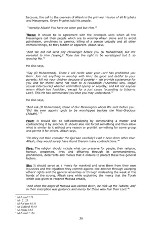 because, the call to the oneness of Allaah is the primary mission of all Prophets
and Messengers. Every Prophet told his people:
“Worship Allaah! You have no other god but Him.”1
Three: It should be in agreement with the principles unto which all the
Messengers call their people which are to worship Allaah alone and to avoid
polytheism, unruliness to parents, killing of a person unjustly and all other
immoral things, be they hidden or apparent. Allaah says,
“And We did not send any Messenger before you (O Muhammad) but We
revealed to Him (saying): None has the right to be worshipped but I, so
worship Me.”2
He also says,
“Say (O Muhammad): Come I will recite what your Lord has prohibited you
from: Join not anything in worship with Him; Be good and dutiful to your
parents; kill not your children because of poverty – We provide sustenance for
you and for them; come not near to Al-Fawaahish (Shameful sins, illegal
sexual intercourse) whether committed openly or secretly; and kill not anyone
whom Allaah has forbidden, except for a just cause (according to Islaamic
Law). This He has commanded you that you may understand.”3
He also says,
“And ask (O Muhammad) those of Our Messengers whom We sent before you:
‘Did We ever appoint gods to be worshipped besides the Most-Gracious
(Allaah).’ ”4
Four: It should not be self-contradicting by commanding a matter and
contradicting it by another. It should also not forbid something and then allow
what is similar to it without any reason or prohibit something for some group
and permit it for others. Allaah says,
“Do they not then consider the Qur’aan carefully? Had it been from other than
Allaah, they would surely have found therein many contradictions.”5
Five: The religion should include what can preserve for people, their religion,
honour, properties, lives and offspring through its commandments,
prohibitions, deterrents and morals that it ordains to protect these five general
factors.
Six: It should serve as a mercy for mankind and save them from their own
injustices and the injustices they commit against one another through usurping
others' rights and the general amenities or through misleading the weak at the
hands of the strong. Allaah says while explaining the mercy that the Torah
which was given to Prophet Moosaa entails,
“And when the anger of Moosaa was calmed down, he took up the Tablets; and
in their inscription was guidance and mercy for those who fear their Lord.”6
1
Al-A‘raaf 7:73
2
Al- 21:25
3
Al-An‘aam 6:151
4
Az-Zukhruf 43:45
5
An-Nisaa 4:82
6
Al-A‘raaf 7:154
30
 