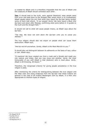 is created by Allaah and it is therefore impossible that the Law of Allaah and
the creatures of Allaah should contradict each other.
Ten: It should lead to the truth, warn against falsehood, keep people away
from error and lead them to the Straight Path where there is no crookedness.
Allaah speaks about the jinn that when they heard the Qur’aan being recited,
some of them told others, “O our people! Verily! We have heard a Book (the
Qur’aan) sent down after Moosaa, confirming what came before it: It guides to
the truth and the Straight Path.”1
It should not call to what will cause people misery, as Allaah says about the
Qur’aan,
“Taa Haa. We have not sent down the Qur’aan unto you to cause you
distress.”2
The true religion should also not enjoin on people what can cause them
destruction. Allaah says,
“And do not kill yourselves. Surely, Allaah is the Most-Merciful to you.”3
It should also not distinguish between its adherents on the basis of race, colour
or clan. Allaah says,
“O mankind! We have created you from a male and a female and made you
into nations and tribes, that you may know one another. Verily, the most
honourable of you with Allaah is that (believer) who is most pious. Verily,
Allaah is All-Knowing, All-Aware.”4
Therefore, the recognised criterion for giving people precedence in the true
religion is piety.
After mentioning the criteria for distinguishing between the true religion and
the false ones and citing evidences from the Qur’aan that these Criteria are
general in the case of all truthful Messengers sent by Allaah, it is then very
appropriate to mention types of religion.
1
Al-Ahqaaf 46:30
2
Taa Haa 20:1-2
3
An-Nisaa 4:29
4
Al-Hujuraat 49:13
32
 