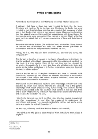 TYPES OF RELIGIONS
Mankind are divided as far as their faiths are concerned into two categories:
A category that have a Book that was revealed to them like the Jews,
Christians and Muslims. As for the Jews and Christians, the Books that were
revealed to their Prophets have been lost as a result of their ignorance of what
was in their Books; their taking of men as gods beside Allaah and the long time
that had passed between them and their acquaintance with these Books. So
their priests wrote some books which they claimed to be from Allaah while they
were not from Allaah but only wrong assumptions of liars and distortion of
fanatics.
As for the Book of the Muslims (the Noble Qur’aan), it is the last Divine Book to
be revealed and the strongest and most firm. Allaah Himself guaranteed its
preservation and did not delegate that to mankind. He says,
“Verily, We it is, Who has sent down the Dhikr (i.e., Qur’aan) and surely, We
will guard it.”1
The Qur’aan is therefore preserved in the hearts of people and in the Book, for
it is the last Book which Allaah has guaranteed for the guidance of mankind. He
has made it a proof against them till the Last Hour and has decreed its
perpetuity. He provides for it in every age those who will observe its limits and
words, act by its law and believe in it. Further explanations about this Book will
be given in a later section.2
There is another section of religious adherents who have no revealed Book
from Allaah, even though they possess an inherited book which is attributed to
the founder of the religion like Hindus, Magians, Buddhists, Confucians and
Arabs before the advent of Muhammad.
There is not a nation that does not have some knowledge and carry out some
activities by which their worldly interests are achieved. This is the general
knowledge which Allaah endowed every human being, even animals; for the
animal is also guided as to how to attain what benefits it like food and drink
and to avert what harms it; and Allaah has created in it the love for the former
and aversion for the latter. He says,
“Glorify the Name of your Lord, the Most High, Who has created (everything)
and then proportioned it. And Who has measured (preordainment for
everything), and guided (i.e., showed mankind the right as well as the wrong
paths and guided the animals to pasture).”3
He also says, informing us of what Prophet Moosaa told Pharaoh,
“Our Lord is He Who gave to each things its form and nature, then guided it
aright.”4
1
Al-Hijr 15:9.
2
3
Al-A‘laa 87:1-3.
4
Taa Haa 20:50.
33
 