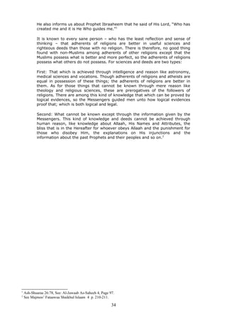 He also informs us about Prophet Ibraaheem that he said of His Lord, “Who has
created me and it is He Who guides me.”1
It is known to every sane person – who has the least reflection and sense of
thinking – that adherents of religions are better in useful sciences and
righteous deeds than those with no religion. There is therefore, no good thing
found with non-Muslims among adherents of other religions except that the
Muslims possess what is better and more perfect, so the adherents of religions
possess what others do not possess. For sciences and deeds are two types:
First: That which is achieved through intelligence and reason like astronomy,
medical sciences and vocations. Though adherents of religions and atheists are
equal in possession of these things; the adherents of religions are better in
them. As for those things that cannot be known through mere reason like
theology and religious sciences, these are prerogatives of the followers of
religions. There are among this kind of knowledge that which can be proved by
logical evidences, so the Messengers guided men unto how logical evidences
proof that; which is both logical and legal.
Second: What cannot be known except through the information given by the
Messengers. This kind of knowledge and deeds cannot be achieved through
human reason, like knowledge about Allaah, His Names and Attributes, the
bliss that is in the Hereafter for whoever obeys Allaah and the punishment for
those who disobey Him, the explanations on His injunctions and the
information about the past Prophets and their peoples and so on.2
1
Ash-Shuaraa 26:78, See: Al-Jawaab As-Saheeh 4, Page 97.
2
See Majmoo’ Fataawaa Shaikhul Islaam 4 p. 210-211.
34
 