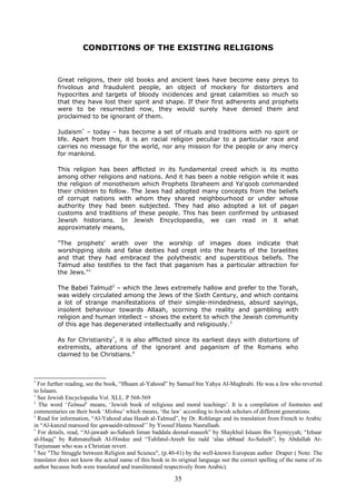 CONDITIONS OF THE EXISTING RELIGIONS
Great religions, their old books and ancient laws have become easy preys to
frivolous and fraudulent people, an object of mockery for distorters and
hypocrites and targets of bloody incidences and great calamities so much so
that they have lost their spirit and shape. If their first adherents and prophets
were to be resurrected now, they would surely have denied them and
proclaimed to be ignorant of them.
Judaism*
– today – has become a set of rituals and traditions with no spirit or
life. Apart from this, it is an racial religion peculiar to a particular race and
carries no message for the world, nor any mission for the people or any mercy
for mankind.
This religion has been afflicted in its fundamental creed which is its motto
among other religions and nations. And it has been a noble religion while it was
the religion of monotheism which Prophets Ibraheem and Ya‘qoob commanded
their children to follow. The Jews had adopted many concepts from the beliefs
of corrupt nations with whom they shared neighbourhood or under whose
authority they had been subjected. They had also adopted a lot of pagan
customs and traditions of these people. This has been confirmed by unbiased
Jewish historians. In Jewish Encyclopaedia, we can read in it what
approximately means,
"The prophets' wrath over the worship of images does indicate that
worshipping idols and false deities had crept into the hearts of the Israelites
and that they had embraced the polytheistic and superstitious beliefs. The
Talmud also testifies to the fact that paganism has a particular attraction for
the Jews."1
The Babel Talmud2
– which the Jews extremely hallow and prefer to the Torah,
was widely circulated among the Jews of the Sixth Century, and which contains
a lot of strange manifestations of their simple-mindedness, absurd sayings,
insolent behaviour towards Allaah, scorning the reality and gambling with
religion and human intellect – shows the extent to which the Jewish community
of this age has degenerated intellectually and religiously.3
As for Christianity*
, it is also afflicted since its earliest days with distortions of
extremists, alterations of the ignorant and paganism of the Romans who
claimed to be Christians.4
*
For further reading, see the book, “Ifhaam al-Yahood” by Samuel bin Yahya Al-Maghrabi. He was a Jew who reverted
to Islaam.
1
See Jewish Encyclopedia Vol. XLL. P 568-569
2
The word ‘Talmud’ means, ‘Jewish book of religious and moral teachings’. It is a compilation of footnotes and
commentaries on their book ‘Mishna’ which means, ‘the law’ according to Jewish scholars of different generations.
3
Read for information, “Al-Yahood alaa Hasab al-Talmud”, by Dr. Rohlange and its translation from French to Arabic
in “Al-kanzul marsood fee qawaaidit-talmood’’ by Yoosuf Hanna Nasrullaah.
*
For details, read, “Al-jawaab as-Saheeh liman baddala deenal-maseeh” by Shaykhul Islaam Ibn Taymiyyah; “Izhaar
al-Haqq” by Rahmatullaah Al-Hindee and “Tuhfatul-Areeb fee radd ‘alaa ubbaad As-Saleeb”, by Abdullah At-
Turjumaan who was a Christian revert.
4
See "The Struggle between Religion and Science", (p.40-41) by the well-known European author Draper ( Note: The
translator does not know the actual name of this book in its original language nor the correct spelling of the name of its
author because both were translated and transliterated respectively from Arabic).
35
 