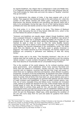 As regards Buddhism, the religion that is widespread in India and Middle Asia,
it is a paganism whereof its adherents carry with them idols wherever they go.
They build temples for these idols and erect the statue of “Buddha” wherever
they go and settle.1
As for Brahmanism the religion of India, it has been popular with a lot of
deities. Their paganism had reached its peak in the sixth century A.C. when the
number of their deities reached 330 million gods.2
Everything according to
Brahmanism has become wonderful and everything has become useful and a
deity to be worshipped. During that age, the art of idol making became highly
profitable and many idol stylists carved so many idols in different shapes.
The Hindi writer, C. V. Vidya, wrote in his book, “The History of Medieval
Hindu” while discussing the era of King Harash (606-648 A.D.), which is the
era that follows the advent of Islaam in Arabia,
“Hinduism and Buddhism are equally pagan religion though Buddhism might
have surpassed Hinduism in paganism. The origin of Buddhism was denial of
existence of any Lord but it gradually adopted Buddha (its founder) as the
greatest deity. It later on added other deities like Bodhistavas. Paganism has
reached its peak in India so much so that the name Buddha became
synonymous with idol or statue in some eastern languages.” It is without doubt
that Paganism has become widespread in the conemporary world. The whole
world from the Atlantic sea to the Pacific ocean is greatly immersed in
Paganism. The matter becomes as if the Christianity, the Semitic religions and
Buddhism are competing in glofication and hallowing of idols like racing
horses.3
Another Hindu said in his book, “The Prevailing Hinduism", that the art of
making idols had not ended yet, but small idols continued to join the existing
'deities complex' in great numbers throughout different historical periods that
they have become an innumerable and an uncountable thong of deities.4
This is the condition of the world religions. As for civilized countries where
great governments were established, where many sciences flourished and
which were the bedrock of civilization, industry and arts, they have become
countries with no religions; countries that had lost their origin and power, in
which there are no righteous reformers and teachers, where atheism is publicly
proclaimed, corruption of all kind proliferated, all standards have been changed
and the man has become valueless to his own self. That is why there are many
cases of suicide, that all family links have been cut, social relations were put in
disarray, the clinics of psychologists are jammed with patients and the market
of magic tricksters were established. In these so-called civilized nations, man
tries out of every enjoyable thing and follows every invented and innovated
creed, seeking to satiate the demand of his soul, make himself happy and give
himself peace of mind. But all these enjoyments, and all these creeds and
theories failed to achieve these goals for him, and he shall continue in this
psychological misery and spiritual torment until he establishes relationship with
his Creator and worships Him according to the way He is pleased with and with
which He sent His Messengers. Allaah says, while describing the condition of
the one who turns away from his Lord and seeks for guidance from others
besides Him,
1
See “The Ancient India”, by Aishura Toba, a professor of Hindu Civilization at the University of Haydrabad; and
“The Discovery of India” by Jawahar lal Nehru, the former Indian Prime Minister. p. 201-202.
2
See “Ancient India” by R. Dit, 3/287; and "The Prevailing Hinduism", by L.S.S.O. Malley p. 6-7.
3
C.V. Vidya: History of Medieval Hindu. Vol. I (Poone 1921)
4
See “As-Seeratun-nabawiyyah” by Abil Hasan An-Nadwi p. 19-28.
37
 