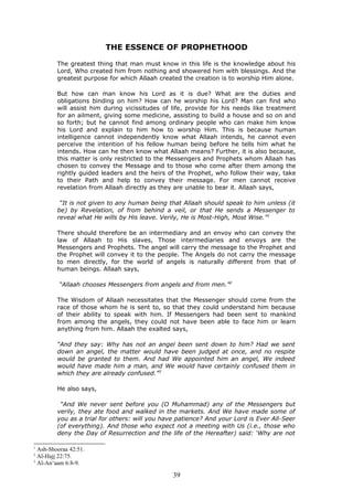 THE ESSENCE OF PROPHETHOOD
The greatest thing that man must know in this life is the knowledge about his
Lord, Who created him from nothing and showered him with blessings. And the
greatest purpose for which Allaah created the creation is to worship Him alone.
But how can man know his Lord as it is due? What are the duties and
obligations binding on him? How can he worship his Lord? Man can find who
will assist him during vicissitudes of life, provide for his needs like treatment
for an ailment, giving some medicine, assisting to build a house and so on and
so forth; but he cannot find among ordinary people who can make him know
his Lord and explain to him how to worship Him. This is because human
intelligence cannot independently know what Allaah intends, he cannot even
perceive the intention of his fellow human being before he tells him what he
intends. How can he then know what Allaah means? Further, it is also because,
this matter is only restricted to the Messengers and Prophets whom Allaah has
chosen to convey the Message and to those who come after them among the
rightly guided leaders and the heirs of the Prophet, who follow their way, take
to their Path and help to convey their message. For men cannot receive
revelation from Allaah directly as they are unable to bear it. Allaah says,
“It is not given to any human being that Allaah should speak to him unless (it
be) by Revelation, of from behind a veil, or that He sends a Messenger to
reveal what He wills by His leave. Verily, He is Most-High, Most Wise.”1
There should therefore be an intermediary and an envoy who can convey the
law of Allaah to His slaves, Those intermediaries and envoys are the
Messengers and Prophets. The angel will carry the message to the Prophet and
the Prophet will convey it to the people. The Angels do not carry the message
to men directly, for the world of angels is naturally different from that of
human beings. Allaah says,
“Allaah chooses Messengers from angels and from men.”2
The Wisdom of Allaah necessitates that the Messenger should come from the
race of those whom he is sent to, so that they could understand him because
of their ability to speak with him. If Messengers had been sent to mankind
from among the angels, they could not have been able to face him or learn
anything from him. Allaah the exalted says,
“And they say: Why has not an angel been sent down to him? Had we sent
down an angel, the matter would have been judged at once, and no respite
would be granted to them. And had We appointed him an angel, We indeed
would have made him a man, and We would have certainly confused them in
which they are already confused.”3
He also says,
“And We never sent before you (O Muhammad) any of the Messengers but
verily, they ate food and walked in the markets. And We have made some of
you as a trial for others: will you have patience? And your Lord is Ever All-Seer
(of everything). And those who expect not a meeting with Us (i.e., those who
deny the Day of Resurrection and the life of the Hereafter) said: ‘Why are not
1
Ash-Shooraa 42:51.
2
Al-Hajj 22:75.
3
Al-An‘aam 6:8-9.
39
 