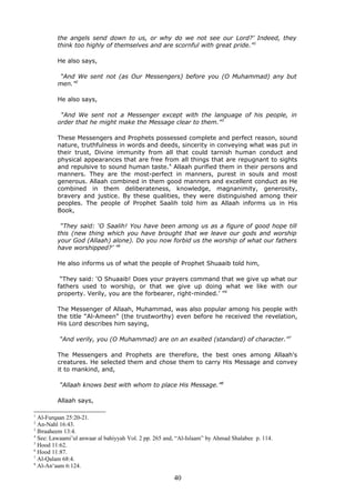 the angels send down to us, or why do we not see our Lord?’ Indeed, they
think too highly of themselves and are scornful with great pride.”1
He also says,
“And We sent not (as Our Messengers) before you (O Muhammad) any but
men.”2
He also says,
“And We sent not a Messenger except with the language of his people, in
order that he might make the Message clear to them.”3
These Messengers and Prophets possessed complete and perfect reason, sound
nature, truthfulness in words and deeds, sincerity in conveying what was put in
their trust, Divine immunity from all that could tarnish human conduct and
physical appearances that are free from all things that are repugnant to sights
and repulsive to sound human taste.4
Allaah purified them in their persons and
manners. They are the most-perfect in manners, purest in souls and most
generous. Allaah combined in them good manners and excellent conduct as He
combined in them deliberateness, knowledge, magnanimity, generosity,
bravery and justice. By these qualities, they were distinguished among their
peoples. The people of Prophet Saalih told him as Allaah informs us in His
Book,
“They said: ‘O Saalih! You have been among us as a figure of good hope till
this (new thing which you have brought that we leave our gods and worship
your God (Allaah) alone). Do you now forbid us the worship of what our fathers
have worshipped?’ ”5
He also informs us of what the people of Prophet Shuaaib told him,
“They said: ‘O Shuaaib! Does your prayers command that we give up what our
fathers used to worship, or that we give up doing what we like with our
property. Verily, you are the forbearer, right-minded.’ ”6
The Messenger of Allaah, Muhammad, was also popular among his people with
the title “Al-Ameen” (the trustworthy) even before he received the revelation,
His Lord describes him saying,
“And verily, you (O Muhammad) are on an exalted (standard) of character.”7
The Messengers and Prophets are therefore, the best ones among Allaah's
creatures. He selected them and chose them to carry His Message and convey
it to mankind, and,
“Allaah knows best with whom to place His Message.”8
Allaah says,
1
Al-Furqaan 25:20-21.
2
An-Nahl 16:43.
3
Ibraaheem 13:4.
4
See: Lawaami’ul anwaar al bahiyyah Vol. 2 pp. 265 and, “Al-Islaam” by Ahmad Shalabee p. 114.
5
Hood 11:62.
6
Hood 11:87.
7
Al-Qalam 68:4.
8
Al-An‘aam 6:124.
40
 