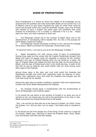 SIGNS OF PROPHETHOOD
Since Prophethood is a means by which the noblest of all knowledge can be
acquired and the greatest and most honourable deeds can be carried out; it is
of Allaah’s mercy to give these Prophets the signs by which they could be
known and through which they could be identified, though, every one of those
who claimed to have a mission has some signs and conditions that could
indicate his truthfulness if he is truthful or otherwise if he is a liar. Theses
signs are many, the most important of which are:
1. The Messenger should call to the worship of Allaah alone and to the
abandonment of worshipping others besides Him. For this is the purpose for
which Allaah created the creation.
2. The Messenger should call people to believe in him, and put his message
into practice. Allaah commands His messenger, Muhammad to say,
“O mankind! Verily, I am sent to you all as the Messenger of Allaah.”1
3. Allaah strengthens him with various kinds of signs of prophethood.
Among these signs are the verses that the Prophet Muhammad brought from
Allaah and which his people could not repudiate or produce its like. Another
example is the sign of Prophet Moosaa when his rod turned to a snake; the
sign of Prophet Eesaa who healed the blind and the leper by the permission of
Allaah, and the sign of Muhammad which is the Great Qur’aan, in spite of the
fact that he was an illiterate who could neither read nor write among many
other signs of the Prophets.
Among these signs is the clear and vivid truth which the Prophets and
Messengers brought and which their opponents could not disprove or deny.
Rather, their opponents knew that what the Prophets had brought was the
truth that could not be resisted.
Among the signs also are perfect conditions, beautiful traits and magnanimous
conduct with which Allaah distinguished the Prophets.
4. His message should agree in fundamentals with the fundamentals to
which all Messengers and Prophets called.2
5. He should not call others to the worship of himself or to direct any act of
worship to him. He should also not call to the glorification of his tribe or clan.
Allaah commands His Prophet Muhammad to tell people,
“Say: I do not tell you that with me is the treasure of Allaah, nor (that) I know
the Unseen; nor I tell you that I am an angel. I but follow what is revealed to
me.”3
6. He should not ask from people any of the things of this world as a wage for
his mission. Allaah says, informing us about His Prophets Noah, Hood, Saalih,
Loot and Shuaib, that they told their people,
1
Al-A‘raaf 7:158.
2
See: Majmoo‘ Fataawa Ibn Taymiyyah Vol. 4 p. 212-213.
3
Al-An‘aam 6:50.
42
 