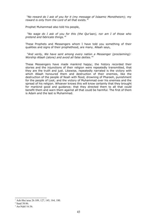 “No reward do I ask of you for it (my message of Islaamic Monotheism); my
reward is only from the Lord of all that exists.”1
Prophet Muhammad also told his people,
“No wage do I ask of you for this (the Qur’aan), nor am I of those who
pretend and fabricate things.”2
These Prophets and Messengers whom I have told you something of their
qualities and signs of their prophethood, are many. Allaah says,
“And verily, We have sent among every nation a Messenger (proclaiming):
Worship Allaah (alone) and avoid all false deities.”3
These Messengers have made mankind happy; the history recorded their
stories and the injunctions of their religion were repeatedly transmitted, that
they are the truth and just. Likewise, repeatedly narrated is the victory with
which Allaah honoured them and destruction of their enemies, like the
destruction of the people of Noah with flood, drowning of Pharaoh, punishment
for the people of Loot; and the victory of Muhammad over his enemies and the
spread of his religion. Whoever knows this will know certainly that they brought
for mankind good and guidance; that they directed them to all that could
benefit them and warn them against all that could be harmful. The first of them
is Adam and the last is Muhammad.
1
Ash-Shu‘araa 26:109, 127, 145, 164, 180.
2
Saad 38:86.
3
An-Nahl 16:36.
43
 