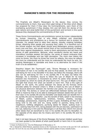 MANKIND'S NEED FOR THE MESSENGERS
The Prophets are Allaah’s Messengers to His slaves; they convey His
commandments to them, they give them glad tidings of the bliss which Allaah
has prepared for them if they obey His Commandments, warn them of the
everlasting punishment if they disobey Him and tell them the stories of the
past nations and what befell them of the punishment and torment in this world
because they disobeyed the commandments of their Lord.
These Divine Commandments and prohibitions cannot be known independently
by human reasoning, that is why Allaah ordained and prescribed
commandments and prohibitions as a honour for mankind and to protect his
interests. For people tend to obey their desires, thereby violating forbidden
things, attacking other people and usurping their rights. It is therefore out of
the utmost wisdom too that Allaah should send Messengers among mankind,
every now and then, who would remind them of the commandments of Allaah,
warn them against disobedience, recite to them admonitions and tell them the
stories of past generations. Because, when wonderful stories are heard and
marvellous concepts awaken the psyche, the sense of reason embraces that,
increases in knowledge and has right perception. The more man listens the
more he thinks; the more he thinks the more he reflects; the more he reflects
the more he understands and the more he understands the more he acts. So,
sending Messengers is inevitable and there is no alternative for them if the
truth is to be established.1
Shaykhul Islaam Ibn Taymiyyah2
said, “Divine Message is necessary for
reformation of man in his worldly life and his final abode. As there will not be
well-being for him in his Hereafter if he does not follow the message, there will
also not be well-being for him in his worldly life if he does not follow the
Message. He is therefore, bound to follow the Law of Allaah for he lives
between two movement: a movement by which he seeks what benefits him
and another by which he wards off what harms him. The Law of Allaah is then
the light that shows him what can benefit or harm him. That is the Light of
Allaah on the earth, His justice between His slaves ad His fortress which
provides safety for whoever enters it. What is meant by the Law of Allaah is
not physical distinction between the harmful and useful; for even the animals
can do that. The donkey or camel can differentiate between barley and sand.
What is meant by that is to be able to distinguish between deeds that can harm
their doer in his worldly life and his Hereafter and deeds that can benefit him in
his worldly life and his Hereafter. Like the benefit of faith, belief in the Oneness
of Allaah, justice, righteousness, kindness, honesty, chastity, courage,
knowledge, perseverance, enjoining all that is good, forbidding all that is evil,
being kind to the kith and kin, being dutiful to parents, being kind to
neighbours, fulfilling obligations, purifying deeds for Allaah, putting trust in
Him, seeking help from Him, being pleased with His pre-decrees, submission to
His rule, believing in Him and His Messengers in all that they inform him and all
other deeds that are beneficial to man in his worldly life and his Hereafter. In
the opposite of the above lies his misery and harm in his worldly life and his
Hereafter.
Had it not been because of the Divine Message, the human intellect would have
not been guided to the details of what could benefit or harm him in his worldly
1
A‘laam An-Nubuwwa by ‘Alee bin Muhammad Al-Mawardee p. 33.
2
He is Ahmad bin Abdul-Haleem, popularly known as Ibn Taymiyyah. He was born in the year 661 A.H. and died in
the year 728 A.H. He was one of the great Islaamic Scholars and the author of many valuable books.
44
 