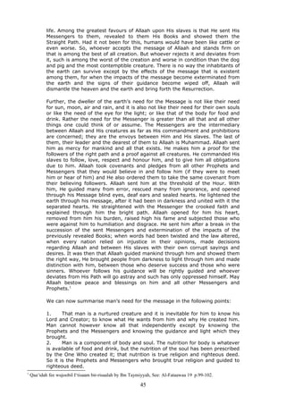 life. Among the greatest favours of Allaah upon His slaves is that He sent His
Messengers to them, revealed to them His Books and showed them the
Straight Path. Had it not been for this, humans would have been like cattle or
even worse. So, whoever accepts the message of Allaah and stands firm on
that is among the best of all creation. But whoever rejects it and deviates from
it, such is among the worst of the creation and worse in condition than the dog
and pig and the most contemptible creature. There is no way the inhabitants of
the earth can survive except by the effects of the message that is existent
among them, for when the impacts of the message become exterminated from
the earth and the signs of their guidance become wiped off, Allaah will
dismantle the heaven and the earth and bring forth the Resurrection.
Further, the dweller of the earth’s need for the Message is not like their need
for sun, moon, air and rain, and it is also not like their need for their own souls
or like the need of the eye for the light; or like that of the body for food and
drink. Rather the need for the Messenger is greater than all that and all other
things one could think of or assume. The Messengers are the intermediary
between Allaah and His creatures as far as His commandment and prohibitions
are concerned; they are the envoys between Him and His slaves. The last of
them, their leader and the dearest of them to Allaah is Muhammad. Allaah sent
him as mercy for mankind and all that exists. He makes him a proof for the
followers of the right path and a proof against all creatures. He commanded His
slaves to follow, love, respect and honour him, and to give him all obligations
due to him. Allaah took covenants and pledges from all other Prophets and
Messengers that they would believe in and follow him (if they were to meet
him or hear of him) and He also ordered them to take the same covenant from
their believing followers. Allaah sent him at the threshold of the Hour. With
him, He guided many from error, rescued many from ignorance, and opened
through his Message blind eyes, deaf ears and sealed hearts. He lightened the
earth through his message, after it had been in darkness and united with it the
separated hearts. He straightened with the Messenger the crooked faith and
explained through him the bright path. Allaah opened for him his heart,
removed from him his burden, raised high his fame and subjected those who
were against him to humiliation and disgrace. He sent him after a break in the
succession of the sent Messengers and extermination of the impacts of the
previously revealed Books; when words had been twisted and the law altered,
when every nation relied on injustice in their opinions, made decisions
regarding Allaah and between His slaves with their own corrupt sayings and
desires. It was then that Allaah guided mankind through him and showed them
the right way, He brought people from darkness to light through him and made
distinction with him, between those who deserve success and those who were
sinners. Whoever follows his guidance will be rightly guided and whoever
deviates from His Path will go astray and such has only oppressed himself. May
Allaah bestow peace and blessings on him and all other Messengers and
Prophets.1
We can now summarise man’s need for the message in the following points:
1. That man is a nurtured creature and it is inevitable for him to know his
Lord and Creator; to know what He wants from him and why He created him.
Man cannot however know all that independently except by knowing the
Prophets and the Messengers and knowing the guidance and light which they
brought.
2. Man is a component of body and soul. The nutrition for body is whatever
is available of food and drink, but the nutrition of the soul has been prescribed
by the One Who created it; that nutrition is true religion and righteous deed.
So it is the Prophets and Messengers who brought true religion and guided to
righteous deed.
1
Qaa‘idah fee wujoobil I‘tisaam bir-risaalah by Ibn Taymiyyah, See: Al-Fataawaa 19 p.99-102.
45
 