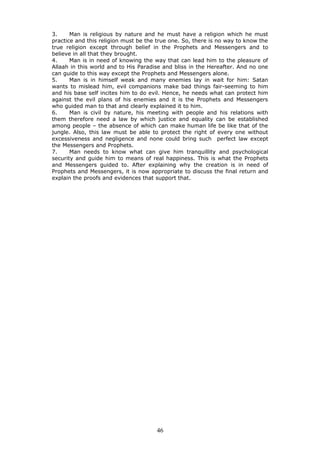 3. Man is religious by nature and he must have a religion which he must
practice and this religion must be the true one. So, there is no way to know the
true religion except through belief in the Prophets and Messengers and to
believe in all that they brought.
4. Man is in need of knowing the way that can lead him to the pleasure of
Allaah in this world and to His Paradise and bliss in the Hereafter. And no one
can guide to this way except the Prophets and Messengers alone.
5. Man is in himself weak and many enemies lay in wait for him: Satan
wants to mislead him, evil companions make bad things fair-seeming to him
and his base self incites him to do evil. Hence, he needs what can protect him
against the evil plans of his enemies and it is the Prophets and Messengers
who guided man to that and clearly explained it to him.
6. Man is civil by nature, his meeting with people and his relations with
them therefore need a law by which justice and equality can be established
among people – the absence of which can make human life be like that of the
jungle. Also, this law must be able to protect the right of every one without
excessiveness and negligence and none could bring such perfect law except
the Messengers and Prophets.
7. Man needs to know what can give him tranquillity and psychological
security and guide him to means of real happiness. This is what the Prophets
and Messengers guided to. After explaining why the creation is in need of
Prophets and Messengers, it is now appropriate to discuss the final return and
explain the proofs and evidences that support that.
46
 