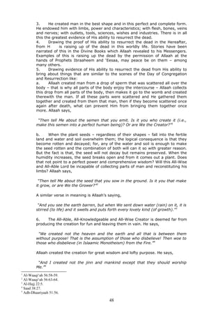 3. He created man in the best shape and in this perfect and complete form.
He endowed him with limbs, power and characteristics; with flesh, bones, veins
and nerves; with outlets, tools, sciences, wishes and industries. There is in all
this the greatest evidence of His ability to resurrect the dead.
4. Drawing the proof of His ability to resurrect the dead in the Hereafter,
from H is raising up of the dead in this worldly life. Stories have been
narrated of this in the Divine Books which Allaah revealed to his Messengers.
Examples of this is raising up the dead by the permission of Allaah at the
hands of Prophets Ibraaheem and ‘Eesaa, may peace be on them – among
many others.
5. Drawing evidence of His ability to resurrect the dead from His ability to
bring about things that are similar to the scenes of the Day of Congregation
and Resurrection like:
a. Allaah created man from a drop of sperm that was scattered all over the
body – that is why all parts of the body enjoy the intercourse – Allaah collects
this drop from all parts of the body, then makes it go to the womb and created
therewith the man. If all these parts were scattered and He gathered them
together and created from them that man, then if they become scattered once
again after death, what can prevent Him from bringing them together once
more. Allaah says,
“Then tell Me about the semen that you emit. Is it you who create it (i.e.,
make this semen into a perfect human being)? Or are We the Creator?”1
b. When the plant seeds – regardless of their shapes – fall into the fertile
land and water and soil overwhelm them; the logical consequence is that they
become rotten and decayed; for, any of the water and soil is enough to make
the seed rotten and the combination of both will can it so with greater reason.
But the fact is that, the seed will not decay but remains preserved. When the
humidity increases, the seed breaks open and from it comes out a plant. Does
that not point to a perfect power and comprehensive wisdom? Will this All-Wise
and All-Able Lord be incapable of collecting parts of man and reconstituting his
limbs? Allaah says,
“Then tell Me about the seed that you sow in the ground. Is it you that make
it grow, or are We the Grower?”2
A similar verse in meaning is Allaah’s saying,
“And you see the earth barren, but when We sent down water (rain) on it, it is
stirred (to life) and it swells and puts forth every lovely kind (of growth).”3
6. The All-Able, All-Knowledgeable and All-Wise Creator is deemed far from
producing the creation for fun and leaving them in vain. He says,
“We created not the heaven and the earth and all that is between them
without purpose! That is the assumption of those who disbelieve! Then woe to
those who disbelieve (in Islaamic Monotheism) from the Fire.”4
Allaah created the creation for great wisdom and lofty purpose. He says,
“And I created not the jinn and mankind except that they should worship
Me.”5
1
Al-Waaqi‘ah 56:58-59.
2
Al-Waaqi‘ah 56:63-64.
3
Al-Hajj 22:5.
4
Saad 38:27.
5
Adh-Dhaariyaah 51:56.
48
 