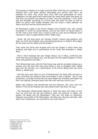 The purpose of religion is to make mankind attain what they are created for: to
worship their Lord alone without associating any partner with Him.1
He
ordained for them rites which they must fulfil and guaranteed for them
obligations. He also gave them means that can make them attain that good, so
that they can achieve the pleasure of their Lord and happiness in this world
and the Hereafter according to a Divine Way that does not tear up man or
afflict his person with deadly diseases that can cause a clash between his
nature and soul and the world around him.
All Messengers called to the Divine Religion that presents man with creedal
foundation in which he should believe, and the law which he should follow in
his life. That is why Torah was a creed as well as a law and its followers were
required to make it judge between them. Allaah says,
“Verily, We did send down the Tauraat (Torah), therein was guidance and
light, by which the Prophets who submitted themselves to Allaah’s Will judged
for the Jews and the rabbis and the priests.”2
Then came the Christ who brought with him the Gospel in which there was
guidance and light and in confirmation of the Torah that preceded it. Allaah
says,
“And in their footsteps We sent ‘Eesaa (Jesus) son of Mary, confirming the
Torah that had come before him, and We gave him the Injeel (Gospel) in which
there was guidance and light.”3
Then Muhammad came with the final Divine Law and the complete religion as a
witness over the laws that had come before it and to abrogate them. Allaah
gave him the Qur’aan as a confirmation of the Divine Books that had come
before it. Allaah says,
“And We have sent down to you (O Muhammad) the Book (this Qur’aan) in
truth confirming the Scripture that came before it and a watcher over it (old
Scriptures). So judge among them by what Allaah has revealed, and follow not
their vain desires, diverging away from the truth that has come to you.”4
Allaah also explains that Muhammad and the believers who were with him
believe in Him as all Prophets who were before them had done. He says,
“The Messenger (Muhammad) believes in what has been sent down to him
from his Lord and (so do) the believers. Each one believes in Allaah, His
angels, His Books and His Messengers. They say: We make no distinction
between one another of His Messengers. And they say: We hear and obey. (We
seek) Your Forgiveness, our Lord and to you is the return.”5
1
Majmoo‘ Fataawaa Vol. 2, p.6.
2
Al-Maai‘dah 5:44.
3
Al-Maaidah 5:46.
4
Al-Maaidah 5:48.
5
Al-Baqarah 2:285.
51
 