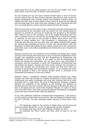 would keep them as he would preserve his own life and wealth. This made
them confer on him the title “Al-Ameen” (the trustworthy).
He was modest and shy and never showed himself naked in front of anyone
since he came of age. He was innocent and pious and felt hurt when he saw his
people worshipping idols, drinking alcohol and shedding innocent blood. He
related with them only in those deeds of theirs which he loved and was pleased
with and kept away from them when they indulged in their shameless acts and
sins. He would help the orphans and the widows and feed the hungry.
When he was close to forty years of age, he became seriously constrained and
inconvenienced by the corruption that was around him and started going for
seclusion to worship his Lord and he would ask Him guidance to the Straight
Path. While he was on this condition, one of the angels descended upon him
with a revelation from his Lord and he commanded him to convey this religion
to mankind; to call them to the worship of Allaah alone and to shun the
worship of others besides him. Then Revelation of ordainments and rules
continued day after day and year after year until Allaah perfected this religion
for mankind and completed His favour on them with this perfection. After the
Messenger of Allaah had fulfilled his duty, Allaah caused him to die. He lived for
sixty-three years; forty before prophethood and twenty-three as a Prophet and
Messenger.
Whoever ponders over the conditions of the Prophets and studies their history
will know with certainty that there was no way in which the Prophethood of any
Prophet was established except that the Prophethood of Muhammad was
established in that way the more. If you reflect on how the Prophethood of
Moosa and ‘Eesaa was transmitted, you will know that it was transmitted in
succession. But the succession in which the Prophethood of Muhammad was
transmitted was greater, stronger and more recent. Likewise, the succession in
which their miracles are transmitted were similar but that with which the
miracles of Muhammad were transmitted is greater, for his miracles are many
and the greatest of that is the Glorious Qur’aan which is continued to be
transmitted successively in voice and in letter.1
Whoever makes a comparison between what Prophets Moosaa and ‘Eesaa
brought and what was brought by Prophet Muhammad of sound belief, wise
ordainments and useful knowledge, will know with certainty that all of them
emanated from a single lamp: the lamp of Prophethood. Whoever compares
between the conditions of the followers of the Prophets and followers of
Muhammad will know with certainty that the followers of Muhammad were the
best of all people and the most of the Prophets’ followers in impact on those
who came after them. They have spread the Islaamic Monotheism, propagated
justice and were merciful to the weak and destitute.2
If you want additional evidences of Muhammad’s Prophethood, I will quote to
you the proofs and signs that were found by ‘Alee bin Rabban at-Tabaree when
he was a Christian. He later embraced Islaam because of those signs. They
are:
1. The Messenger called to the worship of Allaah alone and shunning the
worship of others beside Him. In this, he agreed with all other Prophets.
2. He showed clear signs which only Prophets of Allaah can show.
3. He predicted the future events and they came to pass as he had
predicted.
1
See special section about the Qur’aan in this book. p.
2
Majmoo‘ al-Fataawaa Vol. 4 p. 201, 211; and Ifhaamul yahood by Samaw’al Al-Magribi p. 58-59.
53
 