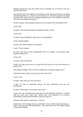Sufyaan) about the man who claims to be a Prophet, so, if he lies to me, you
should refute that.”
Abu Sufyaan said, “By Allaah! If not because of the shame of having a lie being
recorded against me, I would have lied about him. The first question he asked
me about him was: How is his lineage amongst you?” Abu Sufyaan answered,
“He is of noble lineage among us.”
He then asked, “Has anybody among you ever uttered this word before him?”
I said, “No.”
He said, “Had anyone among his forefathers been a king?”
I said, “No.”
He said, “Are his followers noble men or weak people?”
I said, “Weak people.”
He said, “Do they increase or decrease?”
I said, “They increase.”
He said, “Did any of them apostatised from his religion in annoyance after
having embraced it?”
I said, “No”
He said, “Does he betray?”
I said, “No. But we are now in a truce with him and we do not know what he is
going to do.”
Abu Sufyaan added, “This is the only statement I could say against him.”
Heraclius further asked, “Did you go to war with him?”
I said, “Yes!”
He said, “How was your war with him?”
I said, “It was an alternate victory. He won sometimes and we won
sometimes.”
He said, “What does he command you to do?”
I said, “He said, ‘Worship God alone and do not associate anything in worship
with him and shun what your fathers say.’ He enjoined on us prayer,
truthfulness, probity and kindness to the kith and kin.”
Heraclius then told his interpreter, “Tell him:
I asked you of his lineage and you said that he has a noble lineage among you.
That is the case with the Messengers. They were sent from the noble lineage
among their people.
55
 