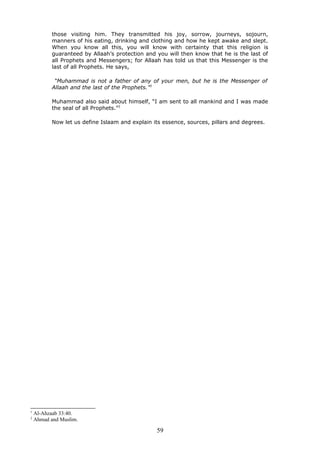 those visiting him. They transmitted his joy, sorrow, journeys, sojourn,
manners of his eating, drinking and clothing and how he kept awake and slept.
When you know all this, you will know with certainty that this religion is
guaranteed by Allaah’s protection and you will then know that he is the last of
all Prophets and Messengers; for Allaah has told us that this Messenger is the
last of all Prophets. He says,
“Muhammad is not a father of any of your men, but he is the Messenger of
Allaah and the last of the Prophets.”1
Muhammad also said about himself, “I am sent to all mankind and I was made
the seal of all Prophets.”2
Now let us define Islaam and explain its essence, sources, pillars and degrees.
1
Al-Ahzaab 33:40.
2
Ahmad and Muslim.
59
 