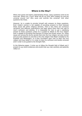 Where is the Way?
When man grows and starts understanding things, many questions come to his
mind like: Where am I from? What will be my end? Who created me and the
universe around me? Who owns and controls this universe? And other
questions like these.
However, he is unable to provide himself with answers to these questions.
Even modern science is not capable of providing answers to them because
these issues fall within religious domains. That is why there are numerous
narrations and different superstitions and tales about them that only add to
man's confusion and distress. It is impossible for man to get a satisfying
answer to these questions unless he is guided by Allaah to the true religion
that is capable of providing final decision on these and similar issues; for, these
issues are among the divine secrets that only the true religion can give correct
and accurate answers to and that is the only religion that Allaah revealed to His
Prophets and Messengers. It is then incumbent upon man to learn the true
religion and have belief in it in order to have his confusion and doubts removed
and in order to be guided to the Straight Path.
In the following pages, I invite you to follow the Straight Path of Allaah and I
present to you some evidences and proofs that you may carefully and patiently
reflect on.
6
 