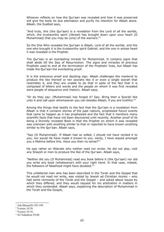 Whoever reflects on how the Qur'aan was revealed and how it was preserved
will give the book its due estimation and purify his intention for Allaah alone.
Allaah, the Exalted says,
"And truly, this (the Qur'aan) is a revelation from the Lord of all the worlds,
which, the trustworthy spirit (Jibreel) has brought down upon your heart (O
Muhammad) that you may be (one) of the warners."1
So the One Who revealed the Qur'aan is Allaah, Lord of all the worlds; and the
one who brought it is the trustworthy spirit Gabriel; and the one in whose heart
it was revealed is the Prophet.
The Qur'aan is an everlasting miracle for Muhammad. It contains signs that
shall abide till the Day of Resurrection. The signs and miracles of previous
Prophets used to end at the termination of the Prophets' lives, but Allaah has
made the Qur'aan the everlasting proof.
It is the extensive proof and dazzling sign. Allaah challenges the mankind to
produce the like thereof or ten soorahs like it or even a single soorah that
resembles it, and they are unable to do that in spite of the fact that it is
composed of letters and words and the people on whom it was first revealed
were people of eloquence and rhetoric. Allaah says,
"Or do they say: (Muhammad) has forged it? Say: Bring then a Soorah like
unto it and call upon whomsoever you can besides Allaah, if you are truthful."2
Among the things that testify to the fact that the Qur'aan is a revelation from
Allaah is that it contains stories of the past nations, prophesied future events
that came to happen as it has prophesied and the fact that it mentions many
scientific facts that have not been discovered until recently. Another proof of its
being a Divinely revealed Book is that the Prophet on whom it was revealed
was unknown with anything similar to that or reported to have known anything
similar to the Qur'aan. Allaah says,
"Say (O Muhammad): If Allaah had so willed, I should not have recited it to
you, nor would He have made it known to you. Verily, I have stayed amongst
you a lifetime before this. Have you then no sense?"3
He was rather an illiterate who neither read nor wrote. He did not also, visit
any Shaykh or men to produce the like of the Qur'aan. Allaah says,
"Neither did you (O Muhammad) read any book before it (the Qur'aan) nor did
you write any book (whatsoever) with your right hand. In that case, indeed,
the followers of falsehood might have doubted."4
This unlettered man who has been described in the Torah and the Gospel that
he would not read nor write, was visited by Jewish ad Christian monks – who
had some remnants of the Torah and the Gospel – and asked about issues by
which they differed, and they would request for his arbitration in matters in
which they contended. Allaah says, explaining the description of Muhammad in
the Torah and the Gospel,
1
Ash-Shuara26:192-194.
2
Yoonus 10:38.
3
Yoonus 10:16.
4
Al-'Ankaboot 29:48.
65
 