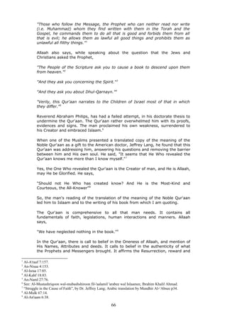 "Those who follow the Message, the Prophet who can neither read nor write
(i.e. Muhammad) whom they find written with them in the Torah and the
Gospel, he commands them to do all that is good and forbids them from all
that is evil; he allows them as lawful all good things and prohibits them as
unlawful all filthy things."1
Allaah also says, while speaking about the question that the Jews and
Christians asked the Prophet,
"The People of the Scripture ask you to cause a book to descend upon them
from heaven."2
"And they ask you concerning the Spirit."3
"And they ask you about Dhul-Qarnayn."4
"Verily, this Qur'aan narrates to the Children of Israel most of that in which
they differ."5
Reverend Abraham Philips, has had a failed attempt, in his doctorate thesis to
undermine the Qur'aan. The Qur'aan rather overwhelmed him with its proofs,
evidences and signs. The man proclaimed his own weakness, surrendered to
his Creator and embraced Islaam.6
When one of the Muslims presented a translated copy of the meaning of the
Noble Qur'aan as a gift to the American doctor, Jeffrey Lang, he found that this
Qur'aan was addressing him, answering his questions and removing the barrier
between him and His own soul. He said, "It seems that He Who revealed the
Qur'aan knows me more than I know myself."7
Yes, the One Who revealed the Qur'aan is the Creator of man, and He is Allaah,
may He be Glorified. He says,
"Should not He Who has created know? And He is the Most-Kind and
Courteous, the All-Knower"8
So, the man's reading of the translation of the meaning of the Noble Qur'aan
led him to Islaam and to the writing of his book from which I am quoting.
The Qur'aan is comprehensive to all that man needs. It contains all
fundamentals of faith, legislations, human interactions and manners. Allaah
says,
"We have neglected nothing in the book."9
In the Qur'aan, there is call to belief in the Oneness of Allaah, and mention of
His Names, Attributes and deeds. It calls to belief in the authenticity of what
the Prophets and Messengers brought. It affirms the Resurrection, reward and
1
Al-A'raaf 7:157.
2
An-Nisaa 4:153.
3
Al-Israa 17:85.
4
Al-Kahf 18:83.
5
An-Naml 27:76.
6
See: Al-Mustashriqoon wal-mubashshiroon fil-'aalamil 'arabee wal Islaamee, Ibrahim Khalil Ahmad.
7
“Struggle in the Cause of Faith”, by Dr. Jeffrey Lang; Arabic translation by Mundhir Al-‘Absee p34.
8
Al-Mulk 67:14.
9
Al-An'aam 6:38.
66
 
