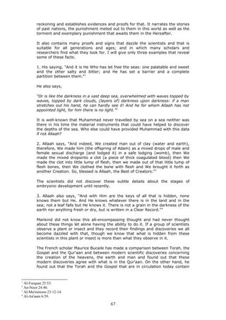 reckoning and establishes evidences and proofs for that. It narrates the stories
of past nations, the punishment meted out to them in this world as well as the
torment and exemplary punishment that awaits them in the Hereafter.
It also contains many proofs and signs that dazzle the scientists and that is
suitable for all generations and ages; and in which many scholars and
researchers find what they look for. I will give only three examples that reveal
some of these facts.
1. His saying, "And it is He Who has let free the seas: one palatable and sweet
and the other salty and bitter; and He has set a barrier and a complete
partition between them."1
He also says,
"Or is like the darkness in a vast deep sea, overwhelmed with waves topped by
waves, topped by dark clouds, (layers of) darkness upon darkness: if a man
stretches out his hand, he can hardly see it! And he for whom Allaah has not
appointed light, for him there is no light."2
It is well-known that Muhammad never travelled by sea on a sea neither was
there in his time the material instruments that could have helped to discover
the depths of the sea. Who else could have provided Muhammad with this data
if not Allaah?
2. Allaah says, "And indeed, We created man out of clay (water and earth),
therefore, We made him (the offspring of Adam) as a mixed drops of male and
female sexual discharge (and lodged it) in a safe lodging (womb), then We
made the mixed dropsinto a clot (a piece of thick coagulated blood) then We
made the clot into little lump of flesh, then we made out of that little lump of
flesh bones, then We clothed the bone with flesh and We brought it forth as
another Creation. So, blessed is Allaah, the Best of Creators."3
The scientists did not discover these subtle details about the stages of
embryonic development until recently.
3. Allaah also says, "And with Him are the keys of all that is hidden, none
knows them but He. And He knows whatever there is in the land and in the
sea; not a leaf falls but He knows it. There is not a grain in the darkness of the
earth nor anything fresh or dry, but is written in a Clear Record."4
Mankind did not know this all-encompassing thought and had never thought
about these things let alone having the ability to do it. If a group of scientists
observe a plant or insect and they record their findings and discoveries we all
become dazzled with that, though we know that what is hidden from these
scientists in this plant or insect is more than what they observe in it.
The French scholar Maurice Bucaile has made a comparison between Torah, the
Gospel and the Qur'aan and between modern scientific discoveries concerning
the creation of the heavens, the earth and man and found out that these
modern discoveries agree with what is in the Qur'aan. On the other hand, he
found out that the Torah and the Gospel that are in circulation today contain
1
Al-Furqaan 25:53.
2
An-Noor 24:40.
3
Al-Mu'minoon 23:12-14.
4
Al-An'aam 6:59.
67
 