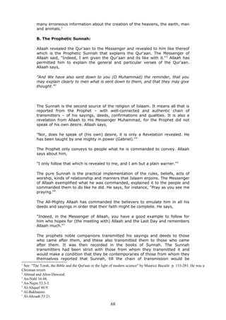 many erroneous information about the creation of the heavens, the earth, man
and animals.1
B. The Prophetic Sunnah:
Allaah revealed the Qur'aan to the Messenger and revealed to him like thereof
which is the Prophetic Sunnah that explains the Qur'aan. The Messenger of
Allaah said, "Indeed, I am given the Qur'aan and its like with it."2
Allaah has
permitted him to explain the general and particular verses of the Qur'aan.
Allaah says,
"And We have also sent down to you (O Muhammad) the reminder, that you
may explain clearly to men what is sent down to them, and that they may give
thought."3
The Sunnah is the second source of the religion of Islaam. It means all that is
reported from the Prophet – with well-connected and authentic chain of
transmitters – of his sayings, deeds, confirmations and qualities. It is also a
revelation from Allaah to His Messenger Muhammad, for the Prophet did not
speak of his own desire. Allaah says,
"Nor, does he speak of (his own) desire, it is only a Revelation revealed. He
has been taught by one mighty in power (Gabriel)."4
The Prophet only conveys to people what he is commanded to convey. Allaah
says about him,
"I only follow that which is revealed to me, and I am but a plain warner."5
The pure Sunnah is the practical implementation of the rules, beliefs, acts of
worship, kinds of relationship and manners that Islaam enjoins. The Messenger
of Allaah exemplified what he was commanded, explained it to the people and
commanded them to do like he did. He says, for instance, "Pray as you see me
praying."6
The All-Mighty Allaah has commanded the believers to emulate him in all his
deeds and sayings in order that their faith might be complete. He says,
"Indeed, in the Messenger of Allaah, you have a good example to follow for
him who hopes for (the meeting with) Allaah and the Last Day and remembers
Allaah much."7
The prophets noble companions transmitted his sayings and deeds to those
who came after them, and these also transmitted them to those who came
after them. It was then recorded in the books of Sunnah. The Sunnah
transmitters had been strict with those from whom they transmitted it and
would make a condition that they be contemporaries of those from whom they
themselves reported that Sunnah, till the chain of transmission would be
1
See: "The Torah, the Bible and the Qur'aan in the light of modern science" by Maurice Bucaile p. 133-283. He was a
Christian revert.
2
Ahmad and Aboo Dawood.
3
An-Nahl 16:44.
4
An-Najm 53:3-5.
5
Al-Ahqaaf 46:9.
6
Al-Bukhaaree.
7
Al-Ahzaab 33:21.
68
 