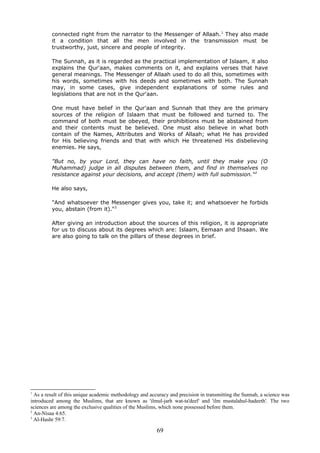 connected right from the narrator to the Messenger of Allaah.1
They also made
it a condition that all the men involved in the transmission must be
trustworthy, just, sincere and people of integrity.
The Sunnah, as it is regarded as the practical implementation of Islaam, it also
explains the Qur'aan, makes comments on it, and explains verses that have
general meanings. The Messenger of Allaah used to do all this, sometimes with
his words, sometimes with his deeds and sometimes with both. The Sunnah
may, in some cases, give independent explanations of some rules and
legislations that are not in the Qur'aan.
One must have belief in the Qur'aan and Sunnah that they are the primary
sources of the religion of Islaam that must be followed and turned to. The
command of both must be obeyed, their prohibitions must be abstained from
and their contents must be believed. One must also believe in what both
contain of the Names, Attributes and Works of Allaah; what He has provided
for His believing friends and that with which He threatened His disbelieving
enemies. He says,
"But no, by your Lord, they can have no faith, until they make you (O
Muhammad) judge in all disputes between them, and find in themselves no
resistance against your decisions, and accept (them) with full submission."2
He also says,
"And whatsoever the Messenger gives you, take it; and whatsoever he forbids
you, abstain (from it)."3
After giving an introduction about the sources of this religion, it is appropriate
for us to discuss about its degrees which are: Islaam, Eemaan and Ihsaan. We
are also going to talk on the pillars of these degrees in brief.
1
As a result of this unique academic methodology and accuracy and precision in transmitting the Sunnah, a science was
introduced among the Muslims, that are known as 'ilmul-jarh wat-ta'deel' and 'ilm mustalahul-hadeeth'. The two
sciences are among the exclusive qualities of the Muslims, which none possessed before them.
2
An-Nisaa 4:65.
3
Al-Hashr 59:7.
69
 